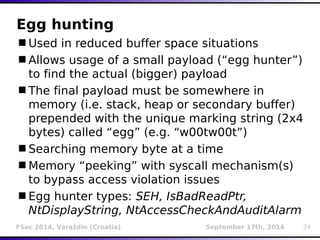 Egg hunting 
Used in reduced buffer space situations 
Allows usage of a small payload (“egg hunter”) 
to find the actual (bigger) payload 
The final payload must be somewhere in 
memory (i.e. stack, heap or secondary buffer) 
prepended with the unique marking string (2x4 
bytes) called “egg” (e.g. “w00tw00t”) 
Searching memory byte at a time 
Memory “peeking” with syscall mechanism(s) 
to bypass access violation issues 
Egg hunter types: SEH, IsBadReadPtr, 
NtDisplayString, NtAccessCheckAndAuditAlarm 
FSec 2014, Varaždin (Croatia) September 17th, 2014 24 
 