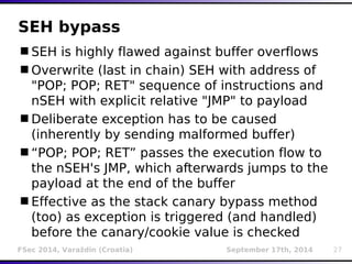 SEH bypass 
SEH is highly flawed against buffer overflows 
Overwrite (last in chain) SEH with address of 
"POP; POP; RET" sequence of instructions and 
nSEH with explicit relative "JMP" to payload 
Deliberate exception has to be caused 
(inherently by sending malformed buffer) 
“POP; POP; RET” passes the execution flow to 
the nSEH's JMP, which afterwards jumps to the 
payload at the end of the buffer 
Effective as the stack canary bypass method 
(too) as exception is triggered (and handled) 
before the canary/cookie value is checked 
FSec 2014, Varaždin (Croatia) September 17th, 2014 27 
 