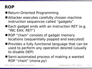ROP 
Return-Oriented Programming 
Attacker executes carefully chosen machine 
instruction sequences called “gadgets” 
Each gadget ends with an instruction RET (e.g. 
“INC EAX; RET”) 
ROP “chain” consists of gadget memory 
locations (sequentially popped and executed) 
Provides a fully functional language that can be 
used to perform any operation desired (usually 
to disable DEP) 
Semi-automated process of making a wanted 
ROP “chain” (mona.py) 
FSec 2014, Varaždin (Croatia) September 17th, 2014 29 
 