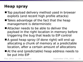 Heap spray 
Top payload delivery method used in browser 
exploits (and recent high profile attacks) 
Takes advantage of the fact that the heap 
management is deterministic 
Attacker needs to be able to deliver the 
payload in the right location in memory before 
triggering the bug that leads to EIP control 
A good heap spray (if done right) will end up 
allocating a chunk of memory at a predictable 
location, after a certain amount of allocations 
At the end (predictable) heap address needs to 
be put into EIP 
FSec 2014, Varaždin (Croatia) September 17th, 2014 32 
 