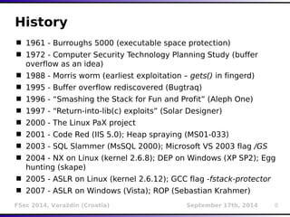History 
 1961 - Burroughs 5000 (executable space protection) 
 1972 - Computer Security Technology Planning Study (buffer 
overflow as an idea) 
 1988 - Morris worm (earliest exploitation – gets() in fingerd) 
 1995 - Buffer overflow rediscovered (Bugtraq) 
 1996 - “Smashing the Stack for Fun and Profit” (Aleph One) 
 1997 - “Return-into-lib(c) exploits” (Solar Designer) 
 2000 - The Linux PaX project 
 2001 - Code Red (IIS 5.0); Heap spraying (MS01-033) 
 2003 - SQL Slammer (MsSQL 2000); Microsoft VS 2003 flag /GS 
 2004 - NX on Linux (kernel 2.6.8); DEP on Windows (XP SP2); Egg 
hunting (skape) 
 2005 - ASLR on Linux (kernel 2.6.12); GCC flag -fstack-protector 
 2007 - ASLR on Windows (Vista); ROP (Sebastian Krahmer) 
FSec 2014, Varaždin (Croatia) September 17th, 2014 8 
 