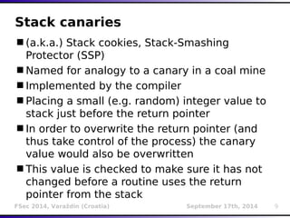 Stack canaries 
(a.k.a.) Stack cookies, Stack-Smashing 
Protector (SSP) 
Named for analogy to a canary in a coal mine 
Implemented by the compiler 
Placing a small (e.g. random) integer value to 
stack just before the return pointer 
In order to overwrite the return pointer (and 
thus take control of the process) the canary 
value would also be overwritten 
This value is checked to make sure it has not 
changed before a routine uses the return 
pointer from the stack 
FSec 2014, Varaždin (Croatia) September 17th, 2014 9 
 