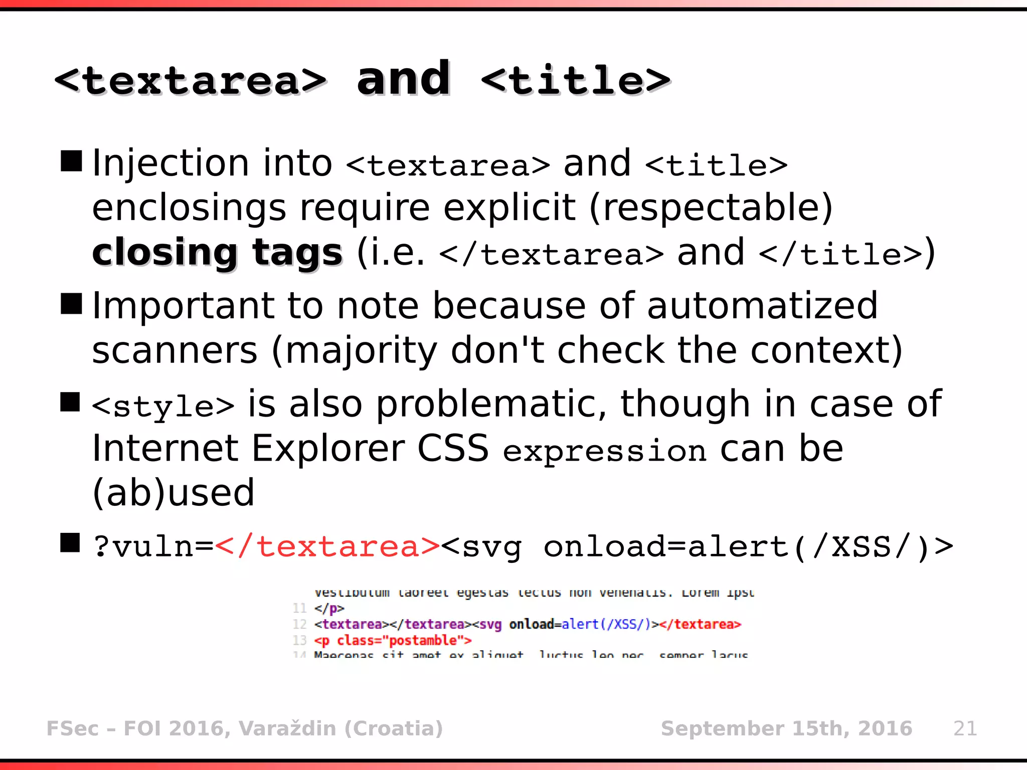 FSec – FOI 2016, Varaždin (Croatia) September 15th, 2016 21
<textarea> <textarea> andand <title> <title>
Injection into <textarea> and <title>
enclosings require explicit (respectable)
closing tagsclosing tags (i.e. </textarea> and </title>)
Important to note because of automatized
scanners (majority don't check the context)
<style> is also problematic, though in case of
Internet Explorer CSS expression can be
(ab)used
?vuln=</textarea><svg onload=alert(/XSS/)>
 