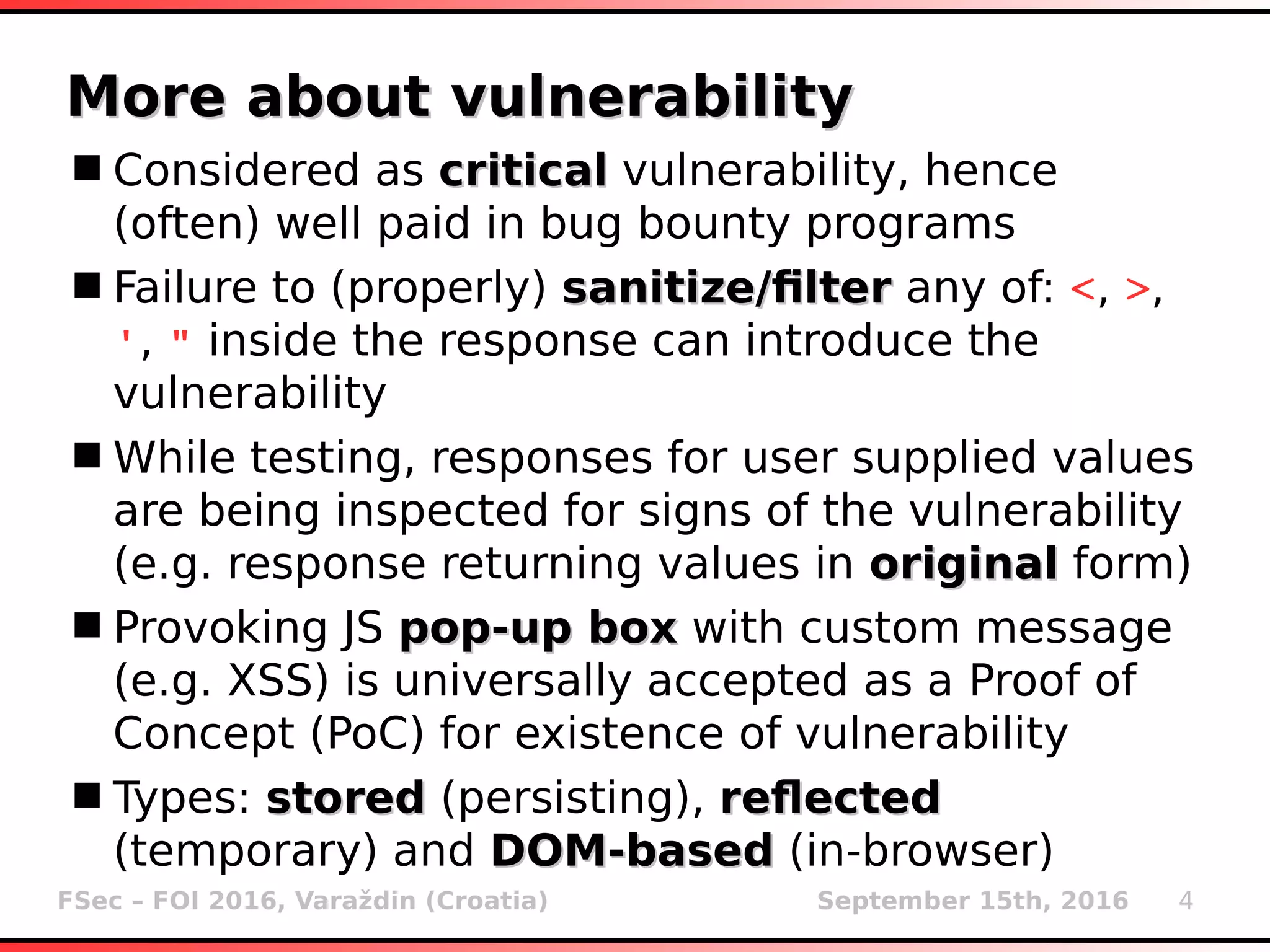 FSec – FOI 2016, Varaždin (Croatia) September 15th, 2016 4
More about vulnerabilityMore about vulnerability
Considered as criticalcritical vulnerability, hence
(often) well paid in bug bounty programs
Failure to (properly) sanitize/filtersanitize/filter any of: <, >,
', " inside the response can introduce the
vulnerability
While testing, responses for user supplied values
are being inspected for signs of the vulnerability
(e.g. response returning values in originaloriginal form)
Provoking JS pop-up boxpop-up box with custom message
(e.g. XSS) is universally accepted as a Proof of
Concept (PoC) for existence of vulnerability
Types: storedstored (persisting), reflectedreflected
(temporary) and DOM-basedDOM-based (in-browser)
 