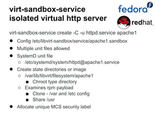 virt-sandbox-service
isolated virtual http server
virt-sandbox-service create -C -u httpd.service apache1
●   Config /etc/libvirt-sandbox/service/apache1.sandbox
●   Multiple unit files allowed
●   SystemD unit file
    ○ /etc/systemd/system/httpd@apache1.service
●   Create state directories or image
    ○ /var/lib/libvirt/filesystem/apache1
       ■ Chroot type directory
    ○ Examines rpm payload
       ■ Clone - /var and /etc config
       ■ Share /usr
●   Allocate unique MCS security label
 