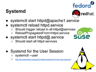 Systemd
● systemctl start httpd@apache1.service
● systemctl reload httpd.service
  ○ Should trigger reload in all httpd@services
  ○ ReloadPropagatedFrom=httpd.service
● systemctl start httpd@.service
  ○ Should start all httpd services


● Systemd for the User Session
  ○ systemctl --user
  ○ http://linuxplumbers.ubicast.tv/videos/systemd-for-the-user-session/
 