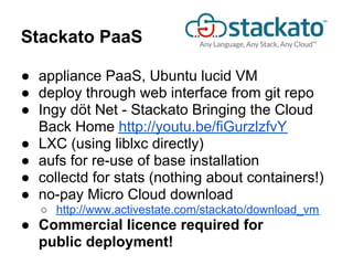 Stackato PaaS

● appliance PaaS, Ubuntu lucid VM
● deploy through web interface from git repo
● Ingy döt Net - Stackato Bringing the Cloud
  Back Home http://youtu.be/fiGurzlzfvY
● LXC (using liblxc directly)
● aufs for re-use of base installation
● collectd for stats (nothing about containers!)
● no-pay Micro Cloud download
   ○ http://www.activestate.com/stackato/download_vm
● Commercial licence required for
  public deployment!
 