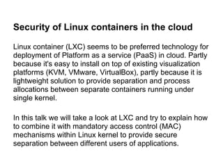 Security of Linux containers in the cloud

Linux container (LXC) seems to be preferred technology for
deployment of Platform as a service (PaaS) in cloud. Partly
because it's easy to install on top of existing visualization
platforms (KVM, VMware, VirtualBox), partly because it is
lightweight solution to provide separation and process
allocations between separate containers running under
single kernel.

In this talk we will take a look at LXC and try to explain how
to combine it with mandatory access control (MAC)
mechanisms within Linux kernel to provide secure
separation between different users of applications.
 