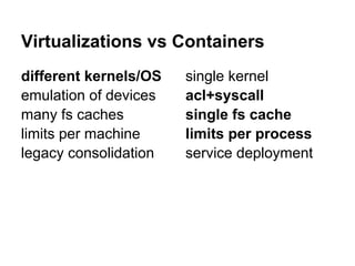Virtualizations vs Containers
different kernels/OS   single kernel
emulation of devices   acl+syscall
many fs caches         single fs cache
limits per machine     limits per process
legacy consolidation   service deployment
 