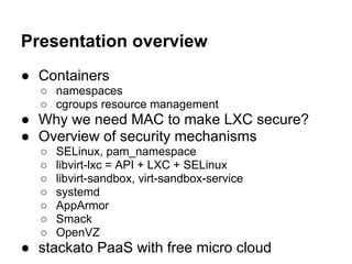 Presentation overview
● Containers
  ○ namespaces
  ○ cgroups resource management
● Why we need MAC to make LXC secure?
● Overview of security mechanisms
  ○   SELinux, pam_namespace
  ○   libvirt-lxc = API + LXC + SELinux
  ○   libvirt-sandbox, virt-sandbox-service
  ○   systemd
  ○   AppArmor
  ○   Smack
  ○   OpenVZ
● stackato PaaS with free micro cloud
 