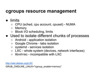 cgroups resource management
● limits
   ○ CPU (sched, cpu account, cpuset) - NUMA
   ○ Memory
   ○ Block I/O scheduling, limits
● Used to isolate different chunks of processes
   ○   Android - application isolation
   ○   Google Chrome - tabs isolation
   ○   systemd - services isolation
   ○   LXC - whole system (devices, network interfaces)
   ○   libvirt-lxc - incompatible with LXC

http://wiki.debian.org/LXC
GRUB_CMDLINE_LINUX="cgroup_enable=memory"
 