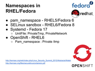 Namespaces in
RHEL/Fedora
● pam_namespace - RHEL5/Fedora 6
● SELinux sandbox - RHEL6/Fedora 8
● Systemd - Fedora 17
      ○ UnitFile: PrivateTmp, PrivateNetwork
● OpenShift - RHEL6
      ○ Pam_namespace : Private /tmp




http://kernsec.org/wiki/index.php/Linux_Security_Summit_2012/Abstracts/Walsh
http://kernsec.org/files/securelinuxcontainers.pdf
 