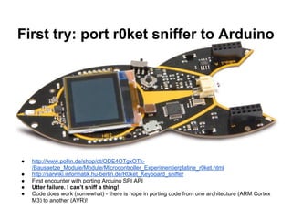 First try: port r0ket sniffer to Arduino

●
●
●
●
●

http://www.pollin.de/shop/dt/ODE4OTgxOTk/Bausaetze_Module/Module/Microcontroller_Experimentierplatine_r0ket.html
http://sarwiki.informatik.hu-berlin.de/R0ket_Keyboard_sniffer
First encounter with porting Arduino SPI API
Utter failure. I can’t sniff a thing!
Code does work (somewhat) - there is hope in porting code from one architecture (ARM Cortex
M3) to another (AVR)!

 
