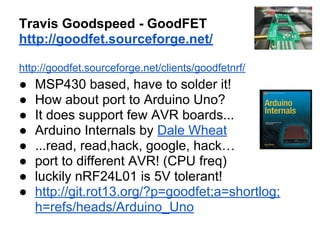 Travis Goodspeed - GoodFET
http://goodfet.sourceforge.net/
http://goodfet.sourceforge.net/clients/goodfetnrf/

●
●
●
●
●
●
●
●

MSP430 based, have to solder it!
How about port to Arduino Uno?
It does support few AVR boards...
Arduino Internals by Dale Wheat
...read, read,hack, google, hack…
port to different AVR! (CPU freq)
luckily nRF24L01 is 5V tolerant!
http://git.rot13.org/?p=goodfet;a=shortlog;
h=refs/heads/Arduino_Uno

 
