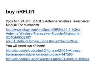 buy nRFL01
2pcs NRF24L01+ 2.4GHz Antenna Wireless Transceiver
Module For Microcontr
http://www.ebay.com/itm/2pcs-NRF24L01-2-4GHzAntenna-Wireless-Transceiver-Module-Microcontr/251044600998?
pt=LH_DefaultDomain_0&hash=item3a736c9ca6
You will need two of them!
http://dx.com/p/upgraded-2-4ghz-nrf24l01-wirelesstransceiver-module-for-arduino-black-147596
http://dx.com/p/2-4ghz-wireless-nrf24l01-module-150867

 