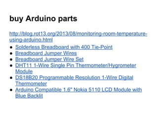buy Arduino parts
http://blog.rot13.org/2013/08/monitoring-room-temperatureusing-arduino.html
● Solderless Breadboard with 400 Tie-Point
● Breadboard Jumper Wires
● Breadboard Jumper Wire Set
● DHT11 1-Wire Single Pin Thermometer/Hygrometer
Module
● DS18B20 Programmable Resolution 1-Wire Digital
Thermometer
● Arduino Compatible 1.6" Nokia 5110 LCD Module with
Blue Backlit

 