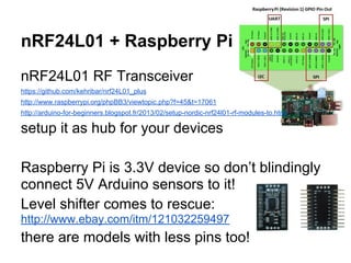 nRF24L01 + Raspberry Pi
nRF24L01 RF Transceiver
https://github.com/kehribar/nrf24L01_plus
http://www.raspberrypi.org/phpBB3/viewtopic.php?f=45&t=17061
http://arduino-for-beginners.blogspot.fr/2013/02/setup-nordic-nrf24l01-rf-modules-to.html

setup it as hub for your devices
Raspberry Pi is 3.3V device so don’t blindingly
connect 5V Arduino sensors to it!
Level shifter comes to rescue:
http://www.ebay.com/itm/121032259497

there are models with less pins too!

 