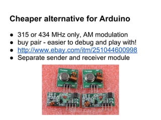 Cheaper alternative for Arduino
●
●
●
●

315 or 434 MHz only, AM modulation
buy pair - easier to debug and play with!
http://www.ebay.com/itm/251044600998
Separate sender and receiver module

 