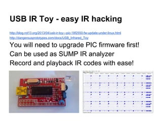 USB IR Toy - easy IR hacking
http://blog.rot13.org/2013/04/usb-ir-toy---pic-18f2550-fw-update-under-linux.html
http://dangerousprototypes.com/docs/USB_Infrared_Toy

You will need to upgrade PIC firmware first!
Can be used as SUMP IR analyzer
Record and playback IR codes with ease!

 