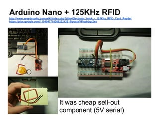Arduino Nano + 125KHz RFID
http://www.seeedstudio.com/wiki/index.php?title=Electronic_brick_-_125Khz_RFID_Card_Reader
https://plus.google.com/115404771036822212816/posts/VPnpbJqn2xo

It was cheap sell-out
component (5V serial)

 