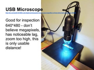 USB Microscope
http://dx.com/p/s04-25-600x-usb-digital-photography-microscope-magnifier-w-8-led-white-light-grey-black-189450

Good for inspection
640*480 - don’t
believe megapixels,
has noticeable lag,
zoom too high, this
is only usable
distance!

 