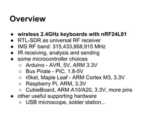 Overview
●
●
●
●
●

wireless 2.4GHz keyboards with nRF24L01
RTL-SDR as universal RF receiver
IMS RF band: 315,433,868,915 MHz
IR receiving, analysis and sending
some microcontroller choices
○ Arduino - AVR, 5V, ARM 3.3V
○ Bus Pirate - PIC, 1.8-5V
○ r0ket, Maple Leaf - ARM Cortex M3, 3.3V
○ Raspberry Pi, ARM, 3.3V
○ CubieBoard, ARM A10/A20, 3.3V, more pins
● other useful supporting hardware
○ USB microscope, solder station...

 