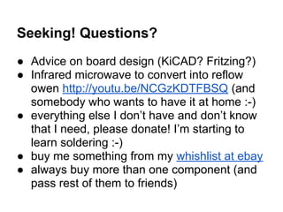 Seeking! Questions?
● Advice on board design (KiCAD? Fritzing?)
● Infrared microwave to convert into reflow
owen http://youtu.be/NCGzKDTFBSQ (and
somebody who wants to have it at home :-)
● everything else I don’t have and don’t know
that I need, please donate! I’m starting to
learn soldering :-)
● buy me something from my whishlist at ebay
● always buy more than one component (and
pass rest of them to friends)

 
