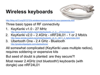 Wireless keyboards
http://blog.rot13.org/2012/12/is-wireless-keyboard-safe-for-your-passwords.html

Three basic types of RF connectivity
1. KeyKeriki v1.0 - 27 MHz
http://www.remote-exploit.org/articles/keykeriki_v1_0_-_27mhz/index.html

2. KeyKeriki v2.0 – 2.4GHz - nRF24L01 - 1 or 2 Mbit/s
http://www.remote-exploit.org/articles/keykeriki_v2_0__8211_2_4ghz/index.html

3. Ubertooth One - 2.4 GHz - Bluetooth
http://greatscottgadgets.com/ubertoothone/

All somewhat complicated (KeyKeriki uses multiple radios),
requires soldering or expensive kits
But seed of doubt is planted: are they secure?!
Most newer 2.4GHz (not bluetooth!) keyboards (with
dongle) use nRF24L01

 
