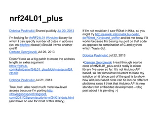 nrf24L01_plus
Dobrica Pavlinušić Shared publicly Jul 20, 2013
I'm looking for #nRF24L01 #Arduino library for
which I can specify number of bytes in address
(so, no #define please!) Should I write another
one?!
Damjan Georgievski Jul 20, 2013

If I'm not mistaken I saw R0ket in Kika, so you
might try http://sarwiki.informatik.hu-berlin.
de/R0ket_Keyboard_sniffer and let me know if it
works because I'm basing my port on that code
as opposed to combination of C and python
which Travis did.
Dobrica Pavlinušić Jul 22, 2013

Doesn't look as a big patch to make the address
length an extra argument
https://github.
com/kehribar/nrf24L01_plus/blob/master/nrf24.
c#L69
Dobrica Pavlinušić Jul 21, 2013
True, but I also need much more low-level
access because I'm porting http:
//travisgoodspeed.blogspot.
com/2011/02/promiscuity-is-nrf24l01s-duty.html
(and have no use for most of this library).

+Damjan Georgievski I read through source
code of ntf24L01_plus and it really is nicest
library I've seen so far. It's not Arduino API
based, so I'm somewhat reluctant to base my
solution on it (since part of the goal is to show
how Arduino based code can be run on different
platforms since I think that Arduino API is new
standard for embedded development -- blog
post about it is pending :-)

 