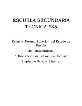 ESCUELA SECUNDARIA
    TECNICA #35

Escuela Normal Superior del Estado de
               Puebla
          Lic. Matemáticas I
  “Observación de la Practica Escolar”
      Stephanie Salazar Sánchez
 