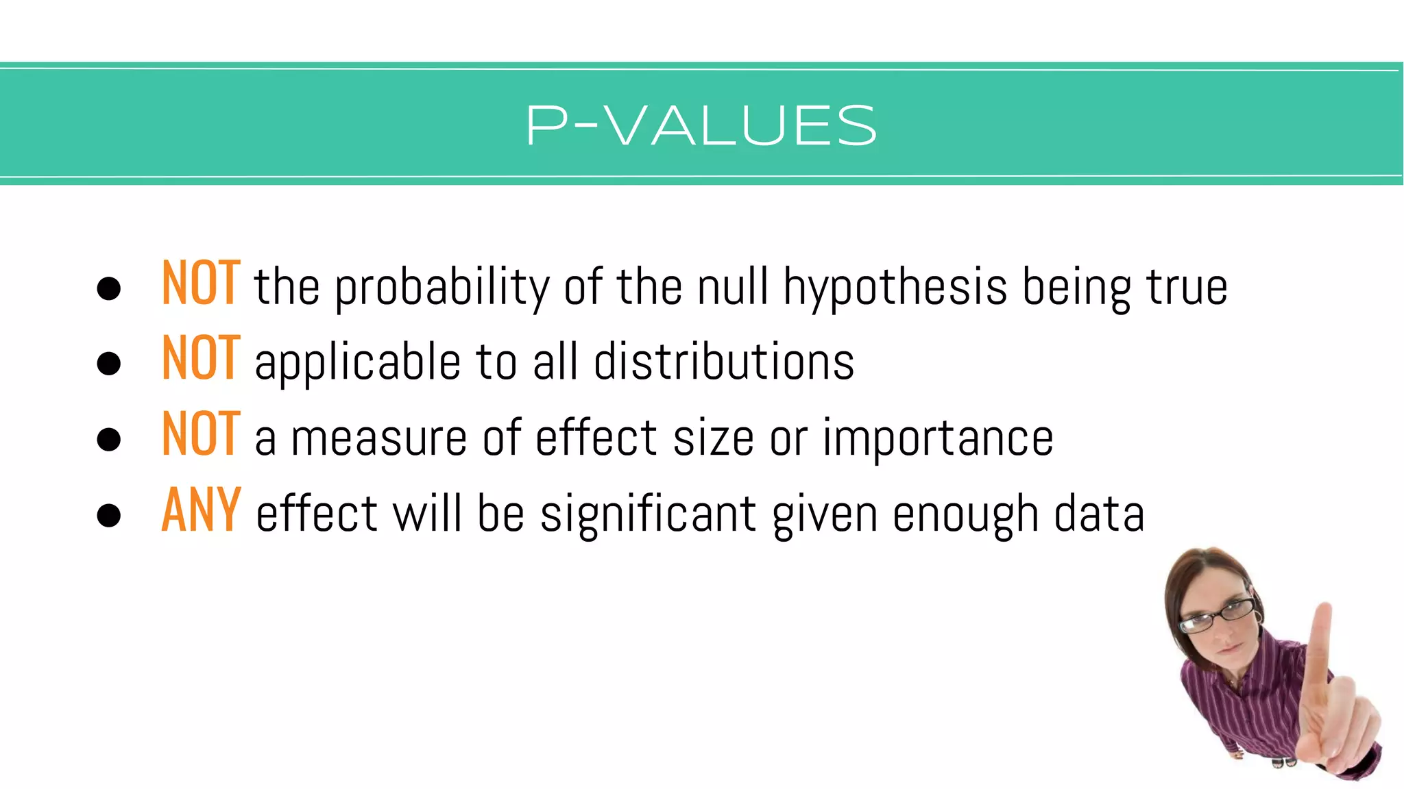 P-vALUES
● NOT the probability of the null hypothesis being true
● NOT applicable to all distributions
● NOT a measure of effect size or importance
● ANY effect will be significant given enough data
 