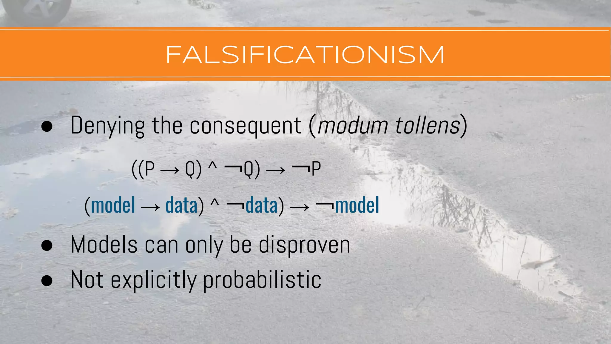 FALSIFICATIONISM
● Denying the consequent (modum tollens)
((P → Q) ^ ￢Q) → ￢P
(model → data) ^ ￢data) → ￢model
● Models can only be disproven
● Not explicitly probabilistic
 