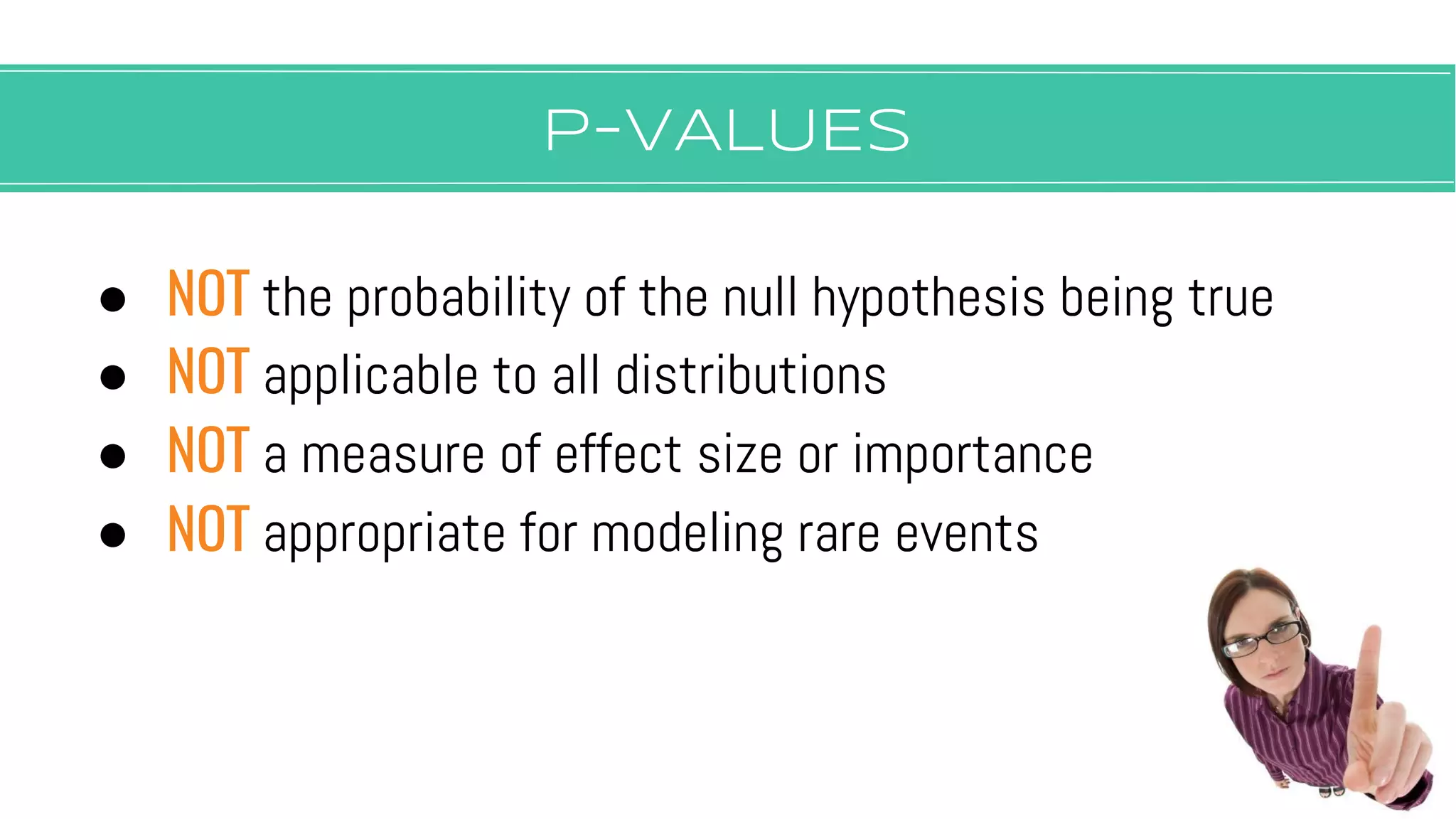 P-vALUES
● NOT the probability of the null hypothesis being true
● NOT applicable to all distributions
● NOT a measure of effect size or importance
● NOT appropriate for modeling rare events
 