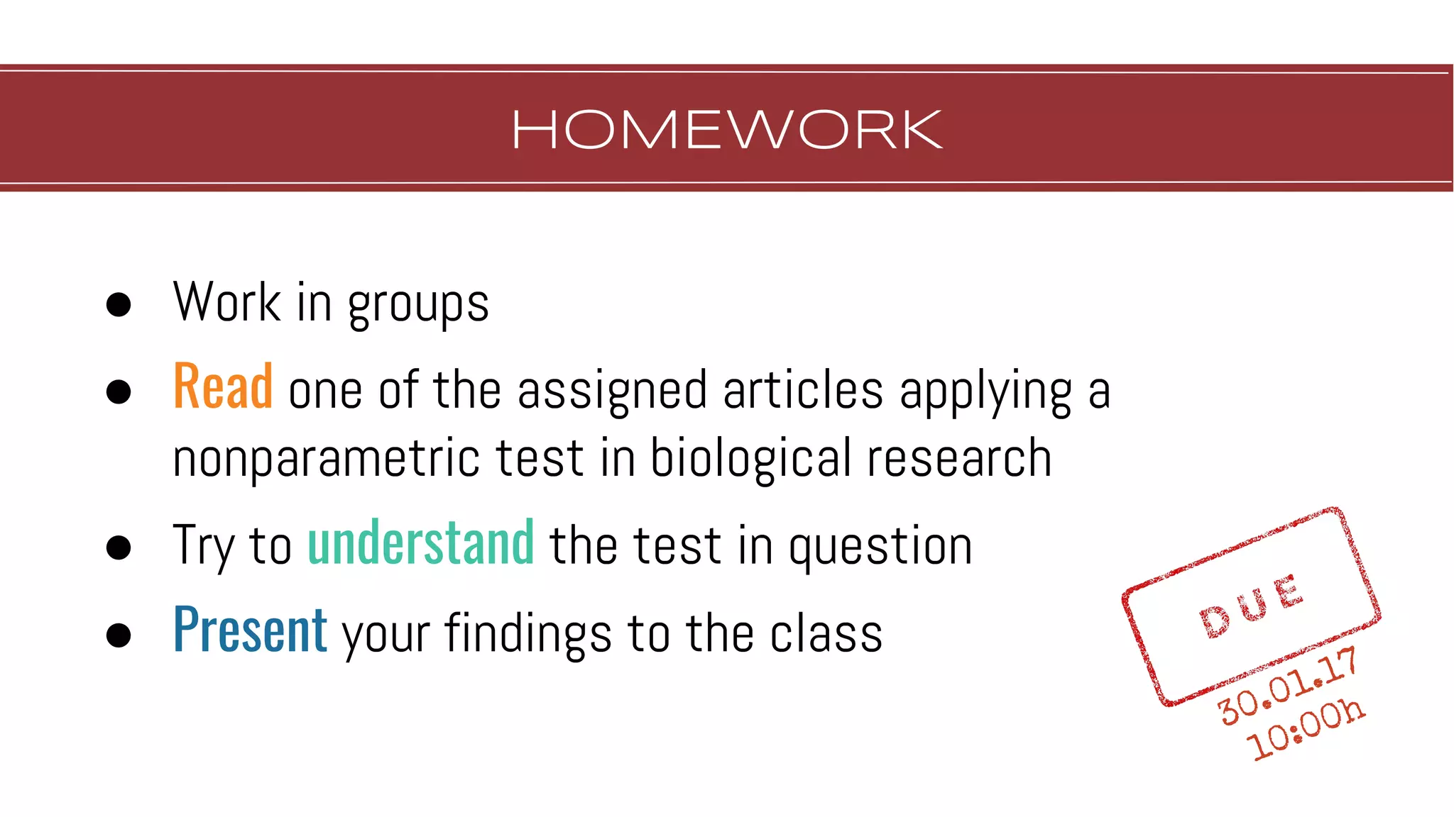 HOMEWORK
● Work in groups
● Read one of the assigned articles applying a
nonparametric test in biological research
● Try to understand the test in question
● Present your findings to the class
30.01.17
10:00h
 