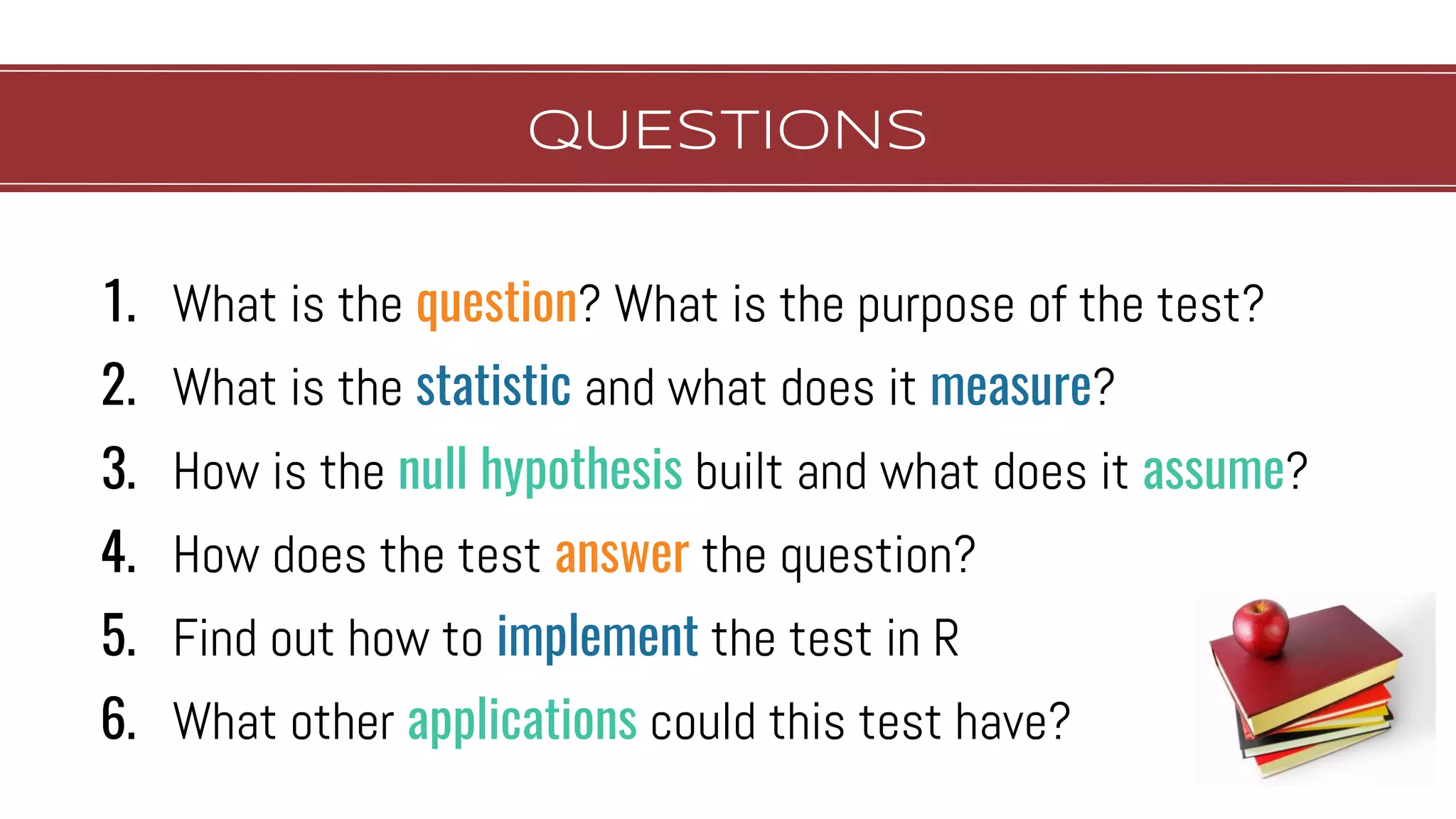 QUESTIONS
1. What is the question? What is the purpose of the test?
2. What is the statistic and what does it measure?
3. How is the null hypothesis built and what does it assume?
4. How does the test answer the question?
5. Find out how to implement the test in R
6. What other applications could this test have?
 