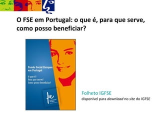 O FSE em Portugal: o que é, para que serve,
como posso beneficiar?




                     Folheto IGFSE
                     disponível para download no site do IGFSE
 