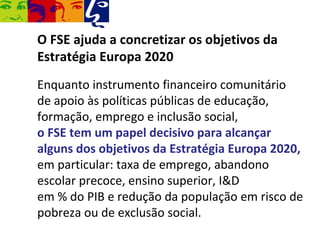 O FSE ajuda a concretizar os objetivos da
Estratégia Europa 2020
Enquanto instrumento financeiro comunitário
de apoio às políticas públicas de educação,
formação, emprego e inclusão social,
o FSE tem um papel decisivo para alcançar
alguns dos objetivos da Estratégia Europa 2020,
em particular: taxa de emprego, abandono
escolar precoce, ensino superior, I&D
em % do PIB e redução da população em risco de
pobreza ou de exclusão social.
 