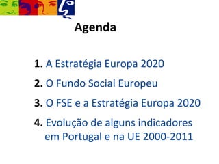 Agenda

1. A Estratégia Europa 2020
2. O Fundo Social Europeu
3. O FSE e a Estratégia Europa 2020
4. Evolução de alguns indicadores
   em Portugal e na UE 2000-2011
 