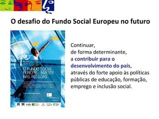 O desafio do Fundo Social Europeu no futuro


                  Continuar,
                  de forma determinante,
                  a contribuir para o
                  desenvolvimento do país,
                  através do forte apoio às políticas
                  públicas de educação, formação,
                  emprego e inclusão social.
 