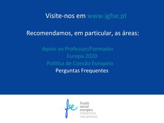 Visite-nos em www.igfse.pt

Recomendamos, em particular, as áreas:

     Apoio ao Professor/Formador
               Europa 2020
      Política de Coesão Europeia
          Perguntas Frequentes
 