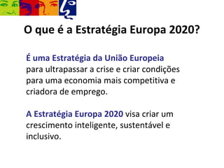 O que é a Estratégia Europa 2020?

É uma Estratégia da União Europeia
para ultrapassar a crise e criar condições
para uma economia mais competitiva e
criadora de emprego.

A Estratégia Europa 2020 visa criar um
crescimento inteligente, sustentável e
inclusivo.
 
