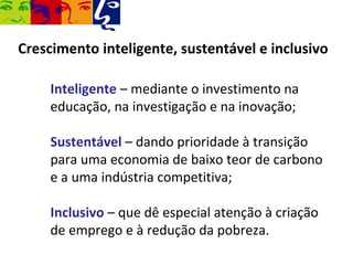 Crescimento inteligente, sustentável e inclusivo

     Inteligente – mediante o investimento na
     educação, na investigação e na inovação;

     Sustentável – dando prioridade à transição
     para uma economia de baixo teor de carbono
     e a uma indústria competitiva;

     Inclusivo – que dê especial atenção à criação
     de emprego e à redução da pobreza.
 