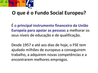O que é o Fundo Social Europeu?

É o principal instrumento financeiro da União
Europeia para apoiar as pessoas a melhorar os
seus níveis de educação e de qualificação.

Desde 1957 e até aos dias de hoje, o FSE tem
ajudado milhões de europeus a conseguirem
trabalho, a adquirem novas competências e a
encontrarem melhores empregos.
 