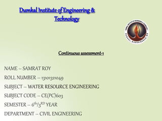 NAME – SAMRAT ROY
ROLL NUMBER – 13101321049
SUBJECT – WATER RESOURCE ENGINEERING
SUBJECT CODE – CE(PC)603
SEMESTER – 6th/3RD YEAR
DEPARTMENT – CIVIL ENGINEERING
Dumkal Instituteof Engineering &
Technology
Continuous assessment-1
 