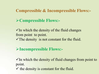 Compressible & Incompressible Flows:-
Compressible Flows:-
In which the density of the fluid changes
from point to point.
The density is not constant for the fluid.
Incompressible Flows:-
In which the density of fluid changes from point to
point.
 the density is constant for the fluid.
 