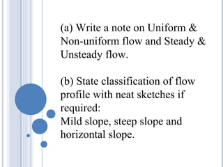 (a) Write a note on Uniform &
Non-uniform flow and Steady &
Unsteady flow.
(b) State classification of flow
profile with neat sketches if
required:
Mild slope, steep slope and
horizontal slope.
 
