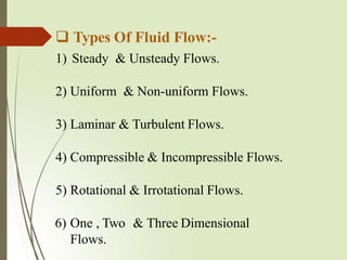  Types Of Fluid Flow:-
1) Steady & Unsteady Flows.
2) Uniform & Non-uniform Flows.
3) Laminar & Turbulent Flows.
4) Compressible & Incompressible Flows.
5) Rotational & Irrotational Flows.
6) One , Two & Three Dimensional
Flows.
 